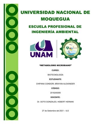UNIVERSIDAD NACIONAL DE
MOQUEGUA
ESCUELA PROFESIONAL DE
INGENIERÍA AMBIENTAL
“METABOLISMO MICROBIANO”
CURSO:
BIOTECNOLOGÍA
ESTUDIANTE:
CHIPANA CONDORI, BRAYAN ALEXANDER
CÓDIGO:
2018205085
DOCENTE:
Dr. SOTO GONZALES, HEBERT HERNAN
27 de Setiembre del 2021 – ILO
 