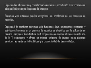 Capacidad de abstracción y transformación de datos, permitiendo el intercambio de objetos de datos entre los pasos del proceso.   Servicios web externos pueden integrarse sin problemas en los procesos de negocios.   Capacidad de combinar servicios web, funciones Java, aplicaciones existentes y actividades humanas en un proceso de negocios se simplifica con la utilización de Service Component Architecture. SCA proporciona un nivel de abstracción más alto de la TI subyacente y ofrece un método uniforme de invocar estos distintos servicios, aumentando la flexibilidad y la productividad del desarrollador.   