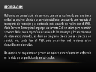 ORQUESTACIÓN: Hablamos de orquestación de servicios cuando es controlado por una única unidad, es decir un cliente y un servicio establecen un acuerdo con respecto al transporte de mensajes y al contenido, este acuerdo se realiza con el WSDL ( Web Services Description Language, un formato XML se utiliza para describir servicios Web) , quien especifica la sintaxis de los mensajes y los mecanismos de intercambio utilizados, es decir un  programa cliente que se conecta a un servicio web puede leer el WSDL para determinar qué funciones están disponibles en el servidor . Un modelo de orquestación provee un ámbito específicamente enfocado en la vista de un participante en particular. 