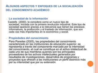 ALGUNOS ASPECTOS Y ENFOQUES DE LA
SOCIALIZACIÓN DEL CONOCIMIENTO ACADÉMICO
o Gestión del conocimiento
La Cruz (2003), seña...
