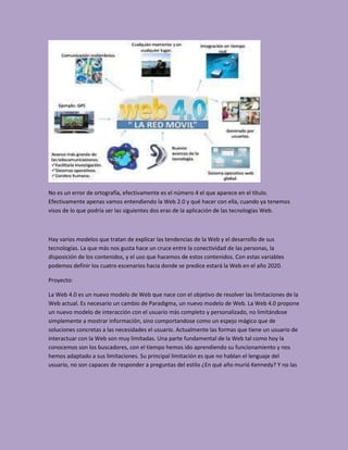 No es un error de ortografía, efectivamente es el número 4 el que aparece en el título.
Efectivamente apenas vamos entendiendo la Web 2.0 y qué hacer con ella, cuando ya tenemos
visos de lo que podría ser las siguientes dos eras de la aplicación de las tecnologías Web.



Hay varios modelos que tratan de explicar las tendencias de la Web y el desarrollo de sus
tecnologías. La que más nos gusta hace un cruce entre la conectividad de las personas, la
disposición de los contenidos, y el uso que hacemos de estos contenidos. Con estas variables
podemos definir los cuatro escenarios hacia donde se predice estará la Web en el año 2020.

Proyecto:

La Web 4.0 es un nuevo modelo de Web que nace con el objetivo de resolver las limitaciones de la
Web actual. Es necesario un cambio de Paradigma, un nuevo modelo de Web. La Web 4.0 propone
un nuevo modelo de interacción con el usuario más completo y personalizado, no limitándose
simplemente a mostrar información, sino comportandose como un espejo mágico que de
soluciones concretas a las necesidades el usuario. Actualmente las formas que tiene un usuario de
interactuar con la Web son muy limitadas. Una parte fundamental de la Web tal como hoy la
conocemos son los buscadores, con el tiempo hemos ido aprendiendo su funcionamiento y nos
hemos adaptado a sus limitaciones. Su principal limitación es que no hablan el lenguaje del
usuario, no son capaces de responder a preguntas del estilo ¿En qué año murió Kennedy? Y no las
 