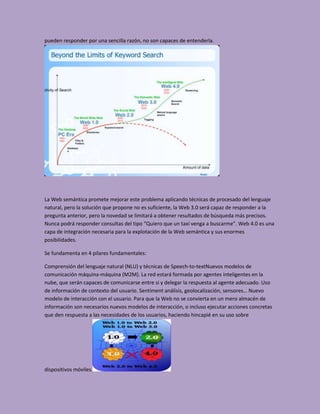 pueden responder por una sencilla razón, no son capaces de entenderla.




La Web semántica promete mejorar este problema aplicando técnicas de procesado del lenguaje
natural, pero la solución que propone no es suficiente, la Web 3.0 será capaz de responder a la
pregunta anterior, pero la novedad se limitará a obtener resultados de búsqueda más precisos.
Nunca podrá responder consultas del tipo “Quiero que un taxi venga a buscarme”. Web 4.0 es una
capa de integración necesaria para la explotación de la Web semántica y sus enormes
posibilidades.

Se fundamenta en 4 pilares fundamentales:

Comprensión del lenguaje natural (NLU) y técnicas de Speech-to-textNuevos modelos de
comunicación máquina-máquina (M2M). La red estará formada por agentes inteligentes en la
nube, que serán capaces de comunicarse entre si y delegar la respuesta al agente adecuado. Uso
de información de contexto del usuario. Sentiment análisis, geolocalización, sensores… Nuevo
modelo de interacción con el usuario. Para que la Web no se convierta en un mero almacén de
información son necesarios nuevos modelos de interacción, o incluso ejecutar acciones concretas
que den respuesta a las necesidades de los usuarios, haciendo hincapié en su uso sobre




dispositivos móviles.
 