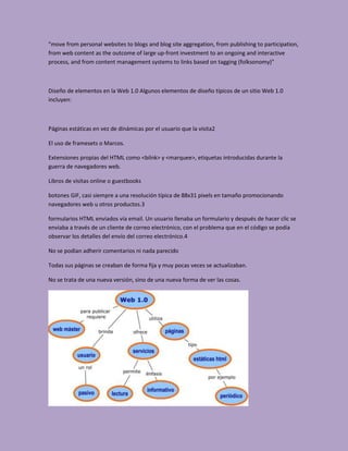 "move from personal websites to blogs and blog site aggregation, from publishing to participation,
from web content as the outcome of large up-front investment to an ongoing and interactive
process, and from content management systems to links based on tagging (folksonomy)"



Diseño de elementos en la Web 1.0 Algunos elementos de diseño típicos de un sitio Web 1.0
incluyen:



Páginas estáticas en vez de dinámicas por el usuario que la visita2

El uso de framesets o Marcos.

Extensiones propias del HTML como <bilnk> y <marquee>, etiquetas introducidas durante la
guerra de navegadores web.

Libros de visitas online o guestbooks

botones GIF, casi siempre a una resolución típica de 88x31 pixels en tamaño promocionando
navegadores web u otros productos.3

formularios HTML enviados vía email. Un usuario llenaba un formulario y después de hacer clic se
enviaba a través de un cliente de correo electrónico, con el problema que en el código se podía
observar los detalles del envío del correo electrónico.4

No se podian adherir comentarios ni nada parecido

Todas sus páginas se creaban de forma fija y muy pocas veces se actualizaban.

No se trata de una nueva versión, sino de una nueva forma de ver las cosas.
 