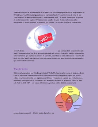 Antes de la llegada de las tecnologías de la Web 2.0 se utilizaban páginas estáticas programadas en
HTML (Hyper Text MarkupLanguage) que no eran actualizadas frecuentemente. El éxito de las
.com dependía de webs más dinámicas (a veces llamadas Web 1.5) donde los sistemas de gestión
de contenidos servían páginas HTML dinámicas creadas al vuelo desde una base de datos
actualizada. En ambos sentidos, el conseguir hits (visitas) y la estética visual eran considerados




como factores.                                                 Los teóricos de la aproximación a la
Web 2.0 piensan que el uso de la web está orientado a la interacción y redes sociales, que pueden
servir contenido que explota los efectos de las redes, creando o no webs interactivas y visuales. Es
decir, los sitios Web 2.0 actúan más como puntos de encuentro o webs dependientes de usuarios,
que como webs tradicionales.



Origen del término

El término fue acuñado por Dale Dougherty de O'Reilly Media en una tormenta de ideas con Craig
Cline de MediaLive para desarrollar ideas para una conferencia. Dougherty sugirió que la web
estaba en un renacimiento, con reglas que cambiaban y modelos de negocio que evolucionaban.
Dougherty puso ejemplos — "DoubleClick era la Web 1.0; AdSense es la Web 2.0. Ofoto es Web
1.0; Flickr es Web 2.0." — en vez de definiciones, y reclutó a John Battelle para dar una




perspectiva empresarial, y O'Reilly Media, Battelle, y Me
 