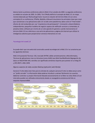 diaLive lanzó su primera conferencia sobre la Web 2.0 en octubre de 2004. La segunda conferencia
se celebró en octubre de 2005. En 2005, Tim O'Reilly definió el concepto de Web 2.0. Un mapa
mental elaborado por MarkusAngermeier resume la relación del término Web 2.0 con otros
conceptos.En su conferencia, O'Reilly, Battelle y Edouard resumieron los principios clave que creen
que caracterizan a las aplicaciones web 2.0: la web como plataforma; datos como el "Intel Inside";
efectos de red conducidos por una "arquitectura de participación"; innovación y desarrolladores
independientes; pequeños modelos de negocio capaces de redifundir servicios y contenidos; el
perpetuo beta; software por encima de un solo aparato.En general, cuando mencionamos el
término Web 2.0 nos referimos a una serie de aplicaciones y páginas de Internet que utilizan la
inteligencia colectiva para proporcionar servicios interactivos en red.



Tecnología de la web 2.0



Se puede decir que una web está construida usando tecnología de la Web 2.0 si se caracteriza por
las siguientes técnicas:

Web 2.0 buzzwords Técnicas: CSS, marcado XHTML válido semánticamente y Microformatos,
Técnicas de aplicaciones ricas no intrusivas (como AJAX) Java Web StartRedifusión/Agregación de
datos en RSS/ATOM URLs sencillas con significado semántico Soporte para postear en un blog JCC
y APIs REST o XML JSON

Algunos aspectos de redes sociales Mashup (aplicación web híbrida)

General: El sitio debe estar listo para la entrada de cualquier persona El sitio no debe actuar como
un "jardín cerrado": la información debe poderse introducir y extraer fácilmente Los usuarios
deberían controlar su propia información Basada exclusivamente en la Web: los sitios Web 2.0 con
más éxito pueden ser utilizados enteramente desde un navegadorLa existencia de links es
requisito imprescindible
 