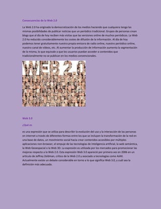 Consecuencias de la Web 2.0

La Web 2.0 ha originado la democratización de los medios haciendo que cualquiera tenga las
mismas posibilidades de publicar noticias que un periódico tradicional. Grupos de personas crean
blogs que al día de hoy reciben más visitas que las versiones online de muchos periódicos. La Web
2.0 ha reducido considerablemente los costes de difusión de la información. Al día de hoy
podemos tener gratuitamente nuestra propia emisora de radio online, nuestro periódico online,
nuestro canal de vídeos, etc. Al aumentar la producción de información aumenta la segmentación
de la misma, lo que equivale a que los usuarios puedan acceder a contenidos que
tradicionalmente no se publican en los medios convencionales.




Web 3.0

¿Qué es

es una expresión que se utiliza para describir la evolución del uso y la interacción de las personas
en internet a través de diferentes formas entre los que se incluyen la transformación de la red en
una base de datos, un movimiento social hacia crear contenidos accesibles por múltiples
aplicaciones non-browser, el empuje de las tecnologías de inteligencia artificial, la web semántica,
la Web Geoespacial o la Web 3D. La expresión es utilizada por los mercados para promocionar las
mejoras respecto a la Web 2.0. Esta expresión Web 3.0 apareció por primera vez en 2006 en un
artículo de Jeffrey Zeldman, crítico de la Web 2.0 y asociado a tecnologías como AJAX.
Actualmente existe un debate considerable en torno a lo que significa Web 3.0, y cuál sea la
definición más adecuada.
 