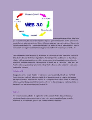 están dirigidas a desarrollar programas
que puedan razonar, basados en descripciones lógicas y agentes inteligentes. Dichas aplicaciones,
pueden llevar a cabo razonamientos lógicos utilizando reglas que expresan relaciones lógicas entre
conceptos y datos en la red.3 Sramana Mitra difiere con la idea de que la "Web Semántica" será la
esencia de la nueva generación de Internet y propone una fórmula para encapsular Web 3.04



Este tipo de evoluciones se apoyan en tecnologías de llamadas asíncronas para recibir e incluir los
datos dentro del visor de forma independiente. También permiten la utilización en dispositivos
móviles, o diferentes dispositivos accesibles para personas con discapacidades, o con diferentes
idiomas sin transformar los datos.Para los visores: en la web, xHTML, JavaScript, Comet, AJAX, etc.
Para los datos: Lenguajes de programación interpretados, Base de datos relacional y protocolos
para solicitar los datos.

Evolución al 3D

Otro posible camino para la Web 3.0 es la dirección hacia la visión 3D, liderada por el Web3D
Consortium. Esto implicaría la transformación de la Web en una serie de espacios 3D, llevando
más lejos el concepto propuesto por Second Life.5 Esto podría abrir nuevas formas de conectar y
colaborar, utilizando espacios tridimensionales.6 Ya hoy en día vemos que se realizan películas en
3D para el cine, que van sustituyendo al sistema 2D.



Web 4.0

Hay varios modelos que tratan de explicar las tendencias de la Web y el desarrollo de sus
tecnologías. La que más nos gusta hace un cruce entre la conectividad de las personas, la
disposición de los contenidos, y el uso que hacemos de estos contenidos.
 