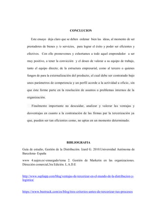 CONCLUCION
Este ensayo deja claro que se deben ordenar bien las ideas, al momento de ser
prestadores de bienes y /o servicios, para lograr el éxito y poder ser eficientes y
efectivos. Con ello promovemos y exhortamos a todo aquel emprendedor a ser
muy positivo, a tener la convicción y el deseo de valorar a su equipo de trabajo,
tanto el equipo directo; de la estructura empresarial, como al tercero o quienes
fungen de para la externalización del producto, el cual debe ser contratado bajo
unos parámetros de competencia y un perfil acorde a la actividad u oficio, sin
que éste forme parte en la resolución de asuntos o problemas internos de la
organización.
Finalmente importante no descuidar, analizar y valorar las ventajas y
desventajas en cuanto a la contratación de las firmas par la tercerización ya
que, pueden ser tan eficientes como, no aptas en un momento determinado.
BIBLIOGRAFIA
Guía de estudio, Gestión de la Distribución. Izard G. 2010.Universidad Autónoma de
Barcelona- España
www 4.uajen.es/-emurgado/tema 2. Gestión de Marketin en las organizaciones.
Dirección comercial,3ra Edición. L.A.D.E
http://www.supliapp.com/blog/ventajas-de-tercerizar-en-el-mundo-de-la-distribucion-y-
logistica/
https://www.beetrack.com/es/blog/tres-criterios-antes-de-tercerizar-tus-procesos
 