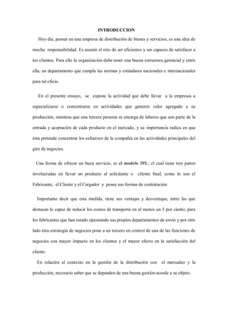 INTRODUCCION
Hoy día, pensar en una empresa de distribución de bienes y servicios, es una idea de
mucha responsabilidad. Es asumir el reto de ser eficientes y ser capaces de satisfacer a
los clientes. Para ello la organización debe tener una buena estructura gerencial y entre
ella, un departamento que cumpla las normas y estándares nacionales e internacionales
para tal oficio.
En el presente ensayo, se expone la actividad que debe llevar a la empresas a
especializarse o concentrarse en actividades que generen valor agregado a su
producción, mientras que una tercera persona se encarga de labores que son parte de la
entrada y aceptación de cada producto en el mercado, y su importancia radica en que
ésta pretende concentrar los esfuerzos de la compañía en las actividades principales del
giro de negocios.
Una forma de ofrecer un buen servicio, es el modelo 3PL; el cual tiene tres partes
involucradas en llevar un producto al solicitante o cliente final, como lo son el
Fabricante, el Cliente y el Cargador y posee sus formas de contratación.
Importante decir que esta medida, tiene sus ventajas y desventajas, entre las que
destacan lo capaz de reducir los costos de transporte en al menos un 5 por ciento, para
los fabricantes que han estado ejecutando sus propios departamentos de envío y por otro
lado ésta estrategia de negocios pone a un tercero en control de una de las funciones de
negocios con mayor impacto en los clientes y el mayor efecto en la satisfacción del
cliente.
En relación al contexto en la gestión de la distribución con el mercadeo y la
producción, necesario saber que se dependen de una buena gestión acorde a su objeto.
 
