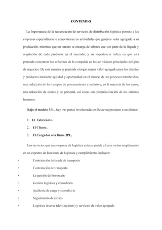 CONTENIDO
La Importancia de la tercerización de servicios de distribución logística permite a las
empresas especializarse o concentrarse en actividades que generen valor agregado a su
producción, mientras que un tercero se encarga de labores que son parte de la llegada y
aceptación de cada producto en el mercado, y su importancia radica en que esta
pretende concentrar los esfuerzos de la compañía en las actividades principales del giro
de negocios. De esta manera se pretende otorgar mayor valor agregado para los clientes
y productos mediante agilidad y oportunidad en el manejo de los procesos transferidos,
una reducción de los tiempos de procesamiento e inclusive, en la mayoría de los casos,
una reducción de costos y de personal, así como una potencialización de los talentos
humanos.
Bajo el modelo 3PL, hay tres partes involucradas en llevar un producto a un cliente:
1. El Fabricante.
2. El Cliente.
3. El Cargador o la firma 3PL.
Los servicios que una empresa de logística externa puede ofrecer varían ampliamente
en un espectro de funciones de logística y cumplimiento, incluyen:
• Contratación dedicada de transporte
• Contratación de transporte.
• La gestión del inventario
• Gestión logística y consultoría
• Auditoría de carga y consultoría
• Seguimiento de envíos
• Logística inversa (devoluciones) y servicios de valor agregado
 