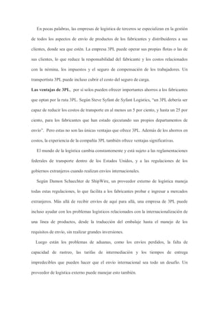 En pocas palabras, las empresas de logística de terceros se especializan en la gestión
de todos los aspectos de envío de productos de los fabricantes y distribuidores a sus
clientes, donde sea que estén. La empresa 3PL puede operar sus propias flotas o las de
sus clientes, lo que reduce la responsabilidad del fabricante y los costos relacionados
con la nómina, los impuestos y el seguro de compensación de los trabajadores. Un
transportista 3PL puede incluso cubrir el costo del seguro de carga.
Las ventajas de 3PL, por sí solos pueden ofrecer importantes ahorros a los fabricantes
que optan por la ruta 3PL. Según Steve Syfant de Syfant Logistics, “un 3PL debería ser
capaz de reducir los costos de transporte en al menos un 5 por ciento, y hasta un 25 por
ciento, para los fabricantes que han estado ejecutando sus propios departamentos de
envío”. Pero estas no son las únicas ventajas que ofrece 3PL. Además de los ahorros en
costos, la experiencia de la compañía 3PL también ofrece ventajas significativas.
El mundo de la logística cambia constantemente y está sujeto a las reglamentaciones
federales de transporte dentro de los Estados Unidos, y a las regulaciones de los
gobiernos extranjeros cuando realizan envíos internacionales.
Según Damon Schaechter de ShipWire, un proveedor externo de logística maneja
todas estas regulaciones, lo que facilita a los fabricantes probar e ingresar a mercados
extranjeros. Más allá de recibir envíos de aquí para allá, una empresa de 3PL puede
incluso ayudar con los problemas logísticos relacionados con la internacionalización de
una línea de productos, desde la traducción del embalaje hasta el manejo de los
requisitos de envío, sin realizar grandes inversiones.
Luego están los problemas de aduanas, como los envíos perdidos, la falta de
capacidad de rastreo, las tarifas de intermediación y los tiempos de entrega
impredecibles que pueden hacer que el envío internacional sea todo un desafío. Un
proveedor de logística externo puede manejar esto también.
 