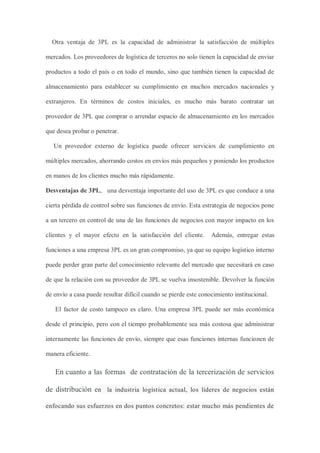 Otra ventaja de 3PL es la capacidad de administrar la satisfacción de múltiples
mercados. Los proveedores de logística de terceros no solo tienen la capacidad de enviar
productos a todo el país o en todo el mundo, sino que también tienen la capacidad de
almacenamiento para establecer su cumplimiento en muchos mercados nacionales y
extranjeros. En términos de costos iniciales, es mucho más barato contratar un
proveedor de 3PL que comprar o arrendar espacio de almacenamiento en los mercados
que desea probar o penetrar.
Un proveedor externo de logística puede ofrecer servicios de cumplimiento en
múltiples mercados, ahorrando costos en envíos más pequeños y poniendo los productos
en manos de los clientes mucho más rápidamente.
Desventajas de 3PL, una desventaja importante del uso de 3PL es que conduce a una
cierta pérdida de control sobre sus funciones de envío. Esta estrategia de negocios pone
a un tercero en control de una de las funciones de negocios con mayor impacto en los
clientes y el mayor efecto en la satisfacción del cliente. Además, entregar estas
funciones a una empresa 3PL es un gran compromiso, ya que su equipo logístico interno
puede perder gran parte del conocimiento relevante del mercado que necesitará en caso
de que la relación con su proveedor de 3PL se vuelva insostenible. Devolver la función
de envío a casa puede resultar difícil cuando se pierde este conocimiento institucional.
El factor de costo tampoco es claro. Una empresa 3PL puede ser más económica
desde el principio, pero con el tiempo probablemente sea más costosa que administrar
internamente las funciones de envío, siempre que esas funciones internas funcionen de
manera eficiente.
En cuanto a las formas de contratación de la tercerización de servicios
de distribución en la industria logística actual, los líderes de negocios están
enfocando sus esfuerzos en dos puntos concretos: estar mucho más pendientes de
 