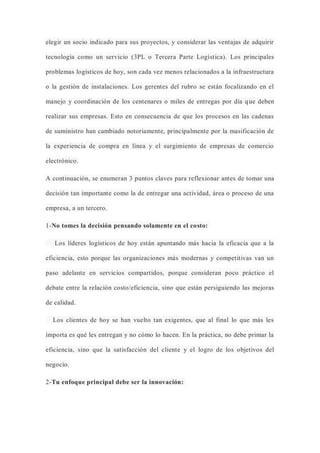 elegir un socio indicado para sus proyectos, y considerar las ventajas de adquirir
tecnología como un servicio (3PL o Tercera Parte Logística). Los principales
problemas logísticos de hoy, son cada vez menos relacionados a la infraestructura
o la gestión de instalaciones. Los gerentes del rubro se están focalizando en el
manejo y coordinación de los centenares o miles de entregas por día que deben
realizar sus empresas. Esto en consecuencia de que los procesos en las cadenas
de suministro han cambiado notoriamente, principalmente por la masificación de
la experiencia de compra en línea y el surgimiento de empresas de comercio
electrónico.
A continuación, se enumeran 3 puntos claves para reflexionar antes de tomar una
decisión tan importante como la de entregar una actividad, área o proceso de una
empresa, a un tercero.
1-No tomes la decisión pensando solamente en el costo:
Los líderes logísticos de hoy están apuntando más hacia la eficacia que a la
eficiencia, esto porque las organizaciones más modernas y competitivas van un
paso adelante en servicios compartidos, porque consideran poco práctico el
debate entre la relación costo/eficiencia, sino que están persiguiendo las mejoras
de calidad.
Los clientes de hoy se han vuelto tan exigentes, que al final lo que más les
importa es qué les entregan y no cómo lo hacen. En la práctica, no debe primar la
eficiencia, sino que la satisfacción del cliente y el logro de los objetivos del
negocio.
2-Tu enfoque principal debe ser la innovación:
 