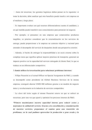 Antes de tercerizar, los gerentes logísticos deben pensar en lo siguiente: si
tomo la decisión, debo analizar qué otro beneficio puede traerle a mi empresa en
el mediano y largo plazo.
Es importante evaluar con qué recursos diferenciadores cuenta el candidato, y
en qué medida puede transferir esos conocimientos para potenciar mi negocio.
Por ejemplo, si pensamos en una empresa que comercializa productos
tangibles, es práctico considerar que la externalización en los servicios de
entrega, puede proporcionar a la empresa un contexto objetivo y racional para
entender el desempeño del servicio de despachos desde una perspectiva exterior.
Además, el hecho de entregar la responsabilidad a un socio externo sobre la
compleja tarea que significa aplicar mejores prácticas de transporte, generará un
impacto positivo en la capacidad del servicio entregado al cliente final, lo que se
traduce en un diferenciador competitivo.
3-Jamás utilices la tercerización para solucionar problemas internos:
Fillipo Passerini es el actual Officer on Special Assignment de P&G, y cuando
se desempeñó como presidente de Global Business Services de la misma
empresa, consiguió ahorrar USD$ 800 millones gracias a un modelo de negocio
único y revolucionario en la industria de servicios compartidos.
La clave del éxito según el mismo Passerini estuvo en que se enfocó en
tercerizar, pero una vez que ajustó y optimizó los procesos internos de P&G:
“Primero maximizamos nuestra capacidad interna para reducir costos y
mejoramos la calidad del servicio. Gracias a la consolidación y estandarización
de nuestros servicios, preparamos el camino para una transición sin
problemas, en la cual pudimos aprovechar la producción a gran escala y la
 