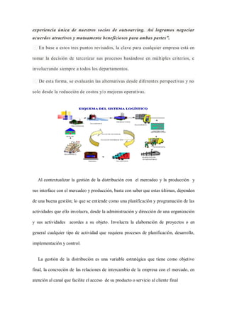 experiencia única de nuestros socios de outsourcing. Así logramos negociar
acuerdos atractivos y mutuamente beneficiosos para ambas partes”.
En base a estos tres puntos revisados, la clave para cualquier empresa está en
tomar la decisión de tercerizar sus procesos basándose en múltiples criterios, e
involucrando siempre a todos los departamentos.
De esta forma, se evaluarán las alternativas desde diferentes perspectivas y no
solo desde la reducción de costos y/o mejoras operativas.
Al contextualizar la gestión de la distribución con el mercadeo y la producción y
sus interface con el mercadeo y producción, basta con saber que estas últimas, dependen
de una buena gestión; lo que se entiende como una planificación y programación de las
actividades que ello involucra, desde la administración y dirección de una organización
y sus actividades acordes a su objeto. Involucra la elaboración de proyectos o en
general cualquier tipo de actividad que requiera procesos de planificación, desarrollo,
implementación y control.
La gestión de la distribución es una variable estratégica que tiene como objetivo
final, la concreción de las relaciones de intercambio de la empresa con el mercado, en
atención al canal que facilite el acceso de su producto o servicio al cliente final
 