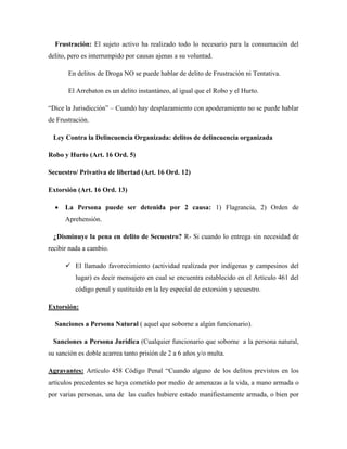 Frustración: El sujeto activo ha realizado todo lo necesario para la consumación del 
delito, pero es interrumpido por causas ajenas a su voluntad. 
En delitos de Droga NO se puede hablar de delito de Frustración ni Tentativa. 
El Arrebaton es un delito instantáneo, al igual que el Robo y el Hurto. 
“Dice la Jurisdicción” – Cuando hay desplazamiento con apoderamiento no se puede hablar 
de Frustración. 
Ley Contra la Delincuencia Organizada: delitos de delincuencia organizada 
Robo y Hurto (Art. 16 Ord. 5) 
Secuestro/ Privativa de libertad (Art. 16 Ord. 12) 
Extorsión (Art. 16 Ord. 13) 
 La Persona puede ser detenida por 2 causa: 1) Flagrancia, 2) Orden de 
Aprehensión. 
¿Disminuye la pena en delito de Secuestro? R- Si cuando lo entrega sin necesidad de 
recibir nada a cambio. 
 El llamado favorecimiento (actividad realizada por indígenas y campesinos del 
lugar) es decir mensajero en cual se encuentra establecido en el Articulo 461 del 
código penal y sustituido en la ley especial de extorsión y secuestro. 
Extorsión: 
Sanciones a Persona Natural ( aquel que soborne a algún funcionario). 
Sanciones a Persona Jurídica (Cualquier funcionario que soborne a la persona natural, 
su sanción es doble acarrea tanto prisión de 2 a 6 años y/o multa. 
Agravantes: Artículo 458 Código Penal “Cuando alguno de los delitos previstos en los 
artículos precedentes se haya cometido por medio de amenazas a la vida, a mano armada o 
por varias personas, una de las cuales hubiere estado manifiestamente armada, o bien por 
 