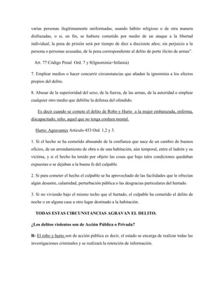 varias personas ilegítimamente uniformadas, usando hábito religioso o de otra manera 
disfrazadas, o si, en fin, se hubiere cometido por medio de un ataque a la libertad 
individual, la pena de prisión será por tiempo de diez a diecisiete años; sin perjuicio a la 
persona o personas acusadas, de la pena correspondiente al delito de porte ilícito de armas”. 
Art. 77 Código Penal Ord. 7 y 8(Ignominia=Infamia) 
7. Emplear medios o hacer concurrir circunstancias que añadan la ignominia a los efectos 
propios del delito. 
8. Abusar de la superioridad del sexo, de la fuerza, de las armas, de la autoridad o emplear 
cualquier otro medio que debilite la defensa del ofendido. 
Es decir cuando se comete el delito de Robo y Hurto a la mujer embarazada, enferma, 
discapacitado, niño, aquel que no tenga cordura mental. 
Hurto: Agravantes Articulo 453 Ord. 1,2 y 3. 
1. Si el hecho se ha cometido abusando de la confianza que nace de un cambio de buenos 
oficios, de un arrendamiento de obra o de una habitación, aún temporal, entre el ladrón y su 
víctima, y si el hecho ha tenido por objeto las cosas que bajo tales condiciones quedaban 
expuestas o se dejaban a la buena fe del culpable. 
2. Si para cometer el hecho el culpable se ha aprovechado de las facilidades que le ofrecían 
algún desastre, calamidad, perturbación pública o las desgracias particulares del hurtado. 
3. Si no viviendo bajo el mismo techo que el hurtado, el culpable ha cometido el delito de 
noche o en alguna casa u otro lugar destinado a la habitación. 
TODAS ESTAS CIRCUNSTANCIAS AGRAVAN EL DELITO. 
¿Los delitos violentos son de Acción Pública o Privada? 
R- El robo y hurto son de acción pública es decir, el estado se encarga de realizar todas las 
investigaciones criminales y se realizará la retención de información. 
 