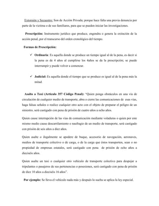 Extorsión y Secuestro: Son de Acción Privada; porque hace falta una previa denuncia por 
parte de la victima o de sus familiares, para que se pueden iniciar las investigaciones. 
Prescripción: Instrumento jurídico que produce, engendra o genera la extinción de la 
acción penal, por el transcurso del orden cronológico del tiempo. 
Formas de Prescripción: 
 Ordinaria: Es aquella donde se produce un tiempo igual al de la pena, es decir si 
la pena es de 4 años al cumplirse los 4años se da la prescripción; se puede 
interrumpir y puede volver a comenzar. 
 Judicial: Es aquella donde el tiempo que se produce es igual al de la pena más la 
mitad. 
Asalto a Taxi (Articulo 357 Código Penal): “Quien ponga obstáculos en una vía de 
circulación de cualquier medio de transporte, abra o cierre las comunicaciones de esas vías, 
haga falsas señales o realice cualquier otro acto con el objeto de preparar el peligro de un 
siniestro, será castigado con pena de prisión de cuatro años a ocho años. 
Quien cause interrupción de las vías de comunicación mediante voladuras o quien por este 
mismo medio cause descarrilamiento o naufragio de un medio de transporte, será castigado 
con prisión de seis años a diez años. 
Quien asalte o ilegalmente se apodere de buque, accesorio de navegación, aeronaves, 
medios de transporte colectivo o de carga, o de la carga que éstos transporten, sean o no 
propiedad de empresas estatales, será castigado con pena de prisión de ocho años a 
dieciséis años. 
Quien asalte un taxi o cualquier otro vehículo de transporte colectivo para despojar a 
tripulantes o pasajeros de sus pertenencias o posesiones, será castigado con pena de prisión 
de diez 10 años a dieciséis 16 años”. 
Por ejemplo: Se lleva el vehículo nada más y después lo suelta se aplica la ley especial. 
 