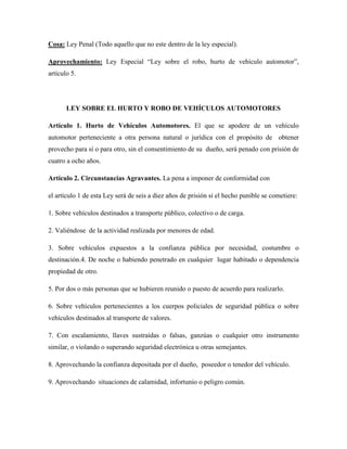 Cosa: Ley Penal (Todo aquello que no este dentro de la ley especial). 
Aprovechamiento: Ley Especial “Ley sobre el robo, hurto de vehículo automotor”, 
artículo 5. 
LEY SOBRE EL HURTO Y ROBO DE VEHÍCULOS AUTOMOTORES 
Artículo 1. Hurto de Vehículos Automotores. El que se apodere de un vehículo 
automotor perteneciente a otra persona natural o jurídica con el propósito de obtener 
provecho para sí o para otro, sin el consentimiento de su dueño, será penado con prisión de 
cuatro a ocho años. 
Artículo 2. Circunstancias Agravantes. La pena a imponer de conformidad con 
el artículo 1 de esta Ley será de seis a diez años de prisión si el hecho punible se cometiere: 
1. Sobre vehículos destinados a transporte público, colectivo o de carga. 
2. Valiéndose de la actividad realizada por menores de edad. 
3. Sobre vehículos expuestos a la confianza pública por necesidad, costumbre o 
destinación.4. De noche o habiendo penetrado en cualquier lugar habitado o dependencia 
propiedad de otro. 
5. Por dos o más personas que se hubieren reunido o puesto de acuerdo para realizarlo. 
6. Sobre vehículos pertenecientes a los cuerpos policiales de seguridad pública o sobre 
vehículos destinados al transporte de valores. 
7. Con escalamiento, llaves sustraídas o falsas, ganzúas o cualquier otro instrumento 
similar, o violando o superando seguridad electrónica u otras semejantes. 
8. Aprovechando la confianza depositada por el dueño, poseedor o tenedor del vehículo. 
9. Aprovechando situaciones de calamidad, infortunio o peligro común. 
 