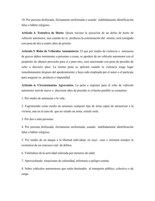 10. Por persona disfrazada, ilícitamente uniformada o usando indebidamente identificación 
falsa o hábito religioso. 
Artículo 4. Tentativa de Hurto. Quien iniciare la ejecución de un delito de hurto de 
vehículo automotor, aun cuando no se produzca la consumación del mismo, será castigado 
con pena de dos a cuatro años de prisión. 
Artículo 5. Robo de Vehículos Automotores. El que por medio de violencia o amenazas 
de graves daños inminentes a personas o cosas, se apodere de un vehículo automotor con el 
propósito de obtener provecho para sí o para otro, será sancionado con pena de presidio de 
ocho a dieciséis años. La misma pena se aplicará cuando la violencia tenga lugar 
inmediatamente después del apoderamiento y haya sido empleada por el autor o el partícipe 
para asegurar su producto o impunidad. 
Artículo 6. Circunstancias Agravantes. La pena a imponer para el robo de vehículo 
automotor será de nueve a diecisiete años de presidio si el hecho punible se cometiere: 
1. Por medio de amenazas a la vida. 
2. Esgrimiendo como medio de amenaza cualquier tipo de arma capaz de atemorizar a la 
víctima, aún en el caso de que no siendo un arma, simule serla. 
3. Por dos o más personas. 
4. Por persona disfrazada, ilícitamente uniformada, usando indebidamente identificación 
falsa o hábito religioso. 
5. Por medio de un ataque a la libertad individual, en cuyo caso e estimará siempre la 
existencia de un concurso real de delitos. 
6. Valiéndose de la actividad realizada por menores de edad. 
7. Aprovechando situaciones de calamidad, infortunio o peligro común. 
8. Sobre vehículos automotores que estén destinados al transporte público, colectivo o de 
carga. 
 