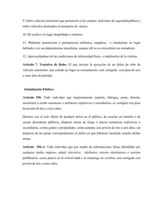 9. Sobre vehículo automotor que pertenezca a los cuerpos policiales de seguridad pública o 
sobre vehículos destinados al transporte de valores. 
10. De noche o en lugar despoblado o solitario. 
11. Mediante penetración o permanencia arbitraria, engañosa o clandestina en lugar 
habitado o en sus dependencias inmediatas, aunque allí no se encuentren sus moradores. 
12. Aprovechándose de las condiciones de inferioridad física o indefensión de la víctima. 
Artículo 7. Tentativa de Robo. El que iniciare la ejecución de un delito de robo de 
vehículo automotor, aun cuando no logre su consumación, será castigado con pena de seis 
a siete años de presidio. 
Intimidación Pública: 
Artículo 296. Todo individuo que ilegítimamente importe, fabrique, porte, detente, 
suministre u oculte sustancias o artefactos explosivos o incendiarios, se castigará con pena 
de prisión de dos a cinco años. 
Quienes con el solo objeto de producir terror en el público, de suscitar un tumulto o de 
causar desordenes públicos, disparen armas de fuego o lancen sustancias explosivas o 
incendiarias, contra gentes o propiedades, serán penados con prisión de tres a seis años, sin 
perjuicio de las penas correspondientes al delito en que hubieren incurrido usando dichas 
armas. 
Artículo 296-A. Todo individuo que por medio de informaciones falsas difundidas por 
cualquier medio impreso, radial, televisivo, telefónico, correos electrónicos o escritos 
panfletarios, cause pánico en la colectividad o la mantenga en zozobra, será castigado con 
prisión de dos a cinco años. 
 