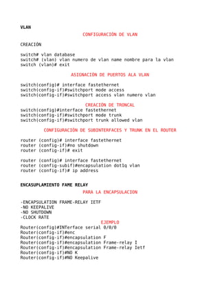 VLAN
                         CONFIGURACIÓN DE VLAN

CREACIÓN

switch# vlan database
switch# (vlan) vlan numero de vlan name nombre para la vlan
switch (vlan)# exit

                     ASIGNACIÓN DE PUERTOS ALA VLAN

switch(config)# interface fastethernet
switch(config-if)#switchport mode access
switch(config-if)#switchport access vlan numero vlan

                         CREACIÓN DE TRONCAL
switch(config)#interface fastethernet
switch(config-if)#switchport mode trunk
switch(config-if)#switchport trunk allowed vlan

           CONFIGURACIÓN DE SUBINTERFACES Y TRUNK EN EL ROUTER

router (config)# interface fastethernet
router (config-if)#no shutdown
router (config-if)# exit

router (config)# interface fastethernet
router (config-subif)#encapsulation dot1q vlan
router (config-if)# ip address


ENCASUPLAMIENTO FAME RELAY
                          PARA LA ENCAPSULACION

-ENCAPSULATION FRAME-RELAY IETF
-NO KEEPALIVE
-NO SHUTDOWN
-CLOCK RATE
                                  EJEMPLO
Router(config)#INTerface serial    0/0/0
Router(config-if)#enc
Router(config-if)#encapsulation   F
Router(config-if)#encapsulation   Frame-relay I
Router(config-if)#encapsulation   Frame-relay Ietf
Router(config-if)#NO K
Router(config-if)#NO Keepalive
 