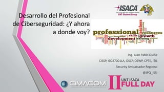 Desarrollo del Profesional
de Ciberseguridad: ¿Y ahora
a donde voy?
Ing. Juan Pablo Quiñe
CISSP, ISO27001LA, OSCP, OSWP, CPTE, ITIL
Security Ambassador Regional
@JPQ_ISSI
 