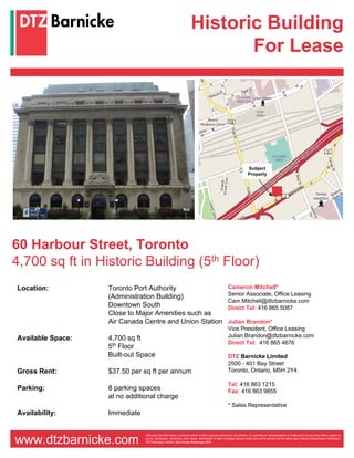 Historic Building
                                                                          For Lease




                                                                                                                Subject
                                                                                                                Property




60 Harbour Street, Toronto
4,700 sq ft in Historic Building (5th Floor)
Location:          Toronto Port Authority                                                       Cameron Mitchell*
                   (Administration Building)                                                    Senior Associate, Office Leasing
                                                                                                Cam.Mitchell@dtzbarnicke.com
                   Downtown South                                                               Direct Tel: 416 865 5087
                   Close to Major Amenities such as
                   Air Canada Centre and Union Station                                          Julian Brandon*
                                                                                                Vice President, Office Leasing
Available Space:   4,700 sq ft                                                                  Julian.Brandon@dtzbarnicke.com
                                                                                                Direct Tel: 416 865 4676
                   5th Floor
                   Built-out Space                                                              DTZ Barnicke Limited
                                                                                                2500 - 401 Bay Street
Gross Rent:        $37.50 per sq ft per annum                                                   Toronto, Ontario, M5H 2Y4

                                                                                                Tel: 416 863 1215
Parking:           8 parking spaces                                                             Fax: 416 863 9855
                   at no additional charge
                                                                                                * Sales Representative
Availability:      Immediate


                               Although the information contained within is from sources believed to be reliable, no warranty or representation is made as to its accuracy being subject to

www.dtzbarnicke.com            errors, omissions, conditions, prior lease, withdrawal or other changes without notice and same should not be relied upon without independent verification.
                               DTZ Barnicke Limited, Real Estate Brokerage 2009
 