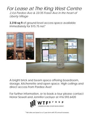 For Lease at The King West Centre
 2,4,6 Pardee Ave & 33/35 Fraser Ave in the heart of
 Liberty Village

 3,318 sq ft of ground level access space available
 immediately for $15.75 net*




 A bright brick and beam space offering boardroom,
 storage, kitchenette and open space. High ceilings and
 direct access from Pardee Ave!

 For further information, or to book a tour please contact
 Honor Sewell and Jennifer Lockyer at 416.593.6420




             * Net rates are based on a 5 year term with 5% annual increases.
 