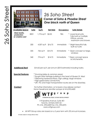 26 Soho Street
Corner of Soho & Phoebe Street
One block north of Queen
Available Space Suite Sq.Ft. Net Rate Occupancy Suite Details
B001 1,776 sq ft $5.05 TBA * Lower level suite.
Fully built w/ multiple
Offices, private
washroom and shower.
200 4,307 sq ft $16.75 Immediate * Bright beautiful fully
built out suite
335 756 sq ft $14.75 Immediate * Open concept w/ large,
windows
340 774 sq ft $14.75 Immediate * Open concept space
w/ kitchenette.
Additional Rent $14.65 per sq.ft. per annum (2010 estimate) including hydro.
Special Features * Stunning lobby & common areas!
* Sought after heritage building in the heart of Queen St. West
* Gleaming hardwood floors, high ceilings, large windows
* High speed data connectivity
* LRT, TTC and major transportation routes are on the doorstep.
Contact For further information, or to book a tour please contact
Honor Sewell and Jennifer Lockyer at 416.593.6420
119 Spadina Avenue, Suite 401
Toronto, Ontario M5V 2L1
Ph: 416. 593.6420 Fax: 416. 593.6375
www.wtfgroup.com
x All WTF Group rates are based on a 5 year term with 5% annual increases.
26SohoStreet
Ideal studio,
production
or creative use!
All rates subject to change without notice
 