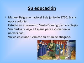 Su educación
• Manuel Belgrano nació el 3 de junio de 1770. Era la
época colonial.
Estudió en el convento Santo Domingo, en el colegio
San Carlos, y viajó a España para estudiar en la
universidad.
Volvió en el año 1794 con su título de abogado.
 