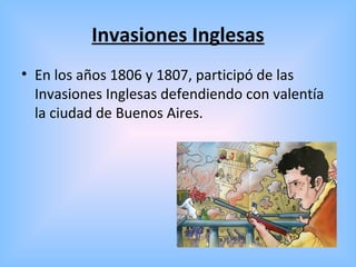 Invasiones Inglesas
• En los años 1806 y 1807, participó de las
Invasiones Inglesas defendiendo con valentía
la ciudad de Buenos Aires.
 