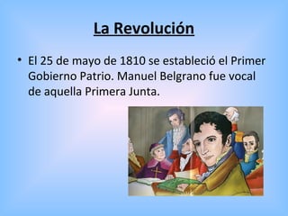La Revolución
• El 25 de mayo de 1810 se estableció el Primer
Gobierno Patrio. Manuel Belgrano fue vocal
de aquella Primera Junta.
 