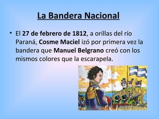 La Bandera Nacional
• El 27 de febrero de 1812, a orillas del río
Paraná, Cosme Maciel izó por primera vez la
bandera que Manuel Belgrano creó con los
mismos colores que la escarapela.
 