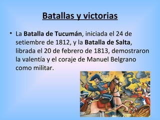 Batallas y victorias
• La Batalla de Tucumán, iniciada el 24 de
setiembre de 1812, y la Batalla de Salta,
librada el 20 de febrero de 1813, demostraron
la valentía y el coraje de Manuel Belgrano
como militar.
 
