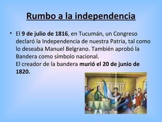 Rumbo a la independencia
• El 9 de julio de 1816, en Tucumán, un Congreso
declaró la Independencia de nuestra Patria, tal como
lo deseaba Manuel Belgrano. También aprobó la
Bandera como símbolo nacional.
El creador de la bandera murió el 20 de junio de
1820.
 