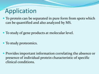 Application
 To protein can be separated in pure form from spots which
can be quantified and also analyzed by MS.
 To study of gene products at molecular level.
 To study proteomics.
 Provides important information correlating the absence or
presence of individual protein characteristic of specific
clinical conditions.
 
