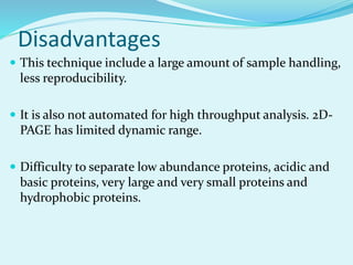 Disadvantages
 This technique include a large amount of sample handling,
less reproducibility.
 It is also not automated for high throughput analysis. 2D-
PAGE has limited dynamic range.
 Difficulty to separate low abundance proteins, acidic and
basic proteins, very large and very small proteins and
hydrophobic proteins.
 