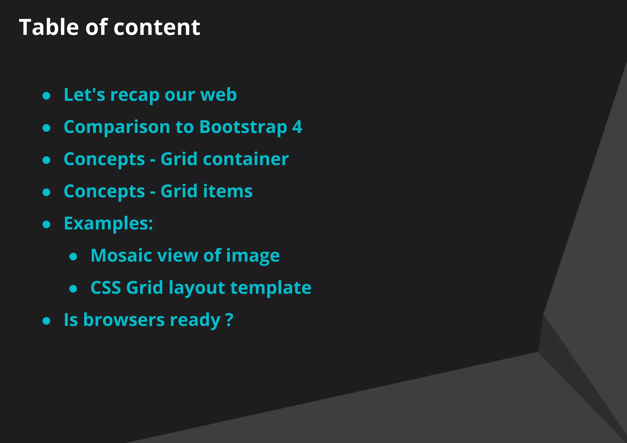 Table of content
● Let's recap our web
● Comparison to Bootstrap 4
● Concepts - Grid container
● Concepts - Grid items
● Examples:
● Mosaic view of image
● CSS Grid layout template
● ​Is browsers ready ?
 