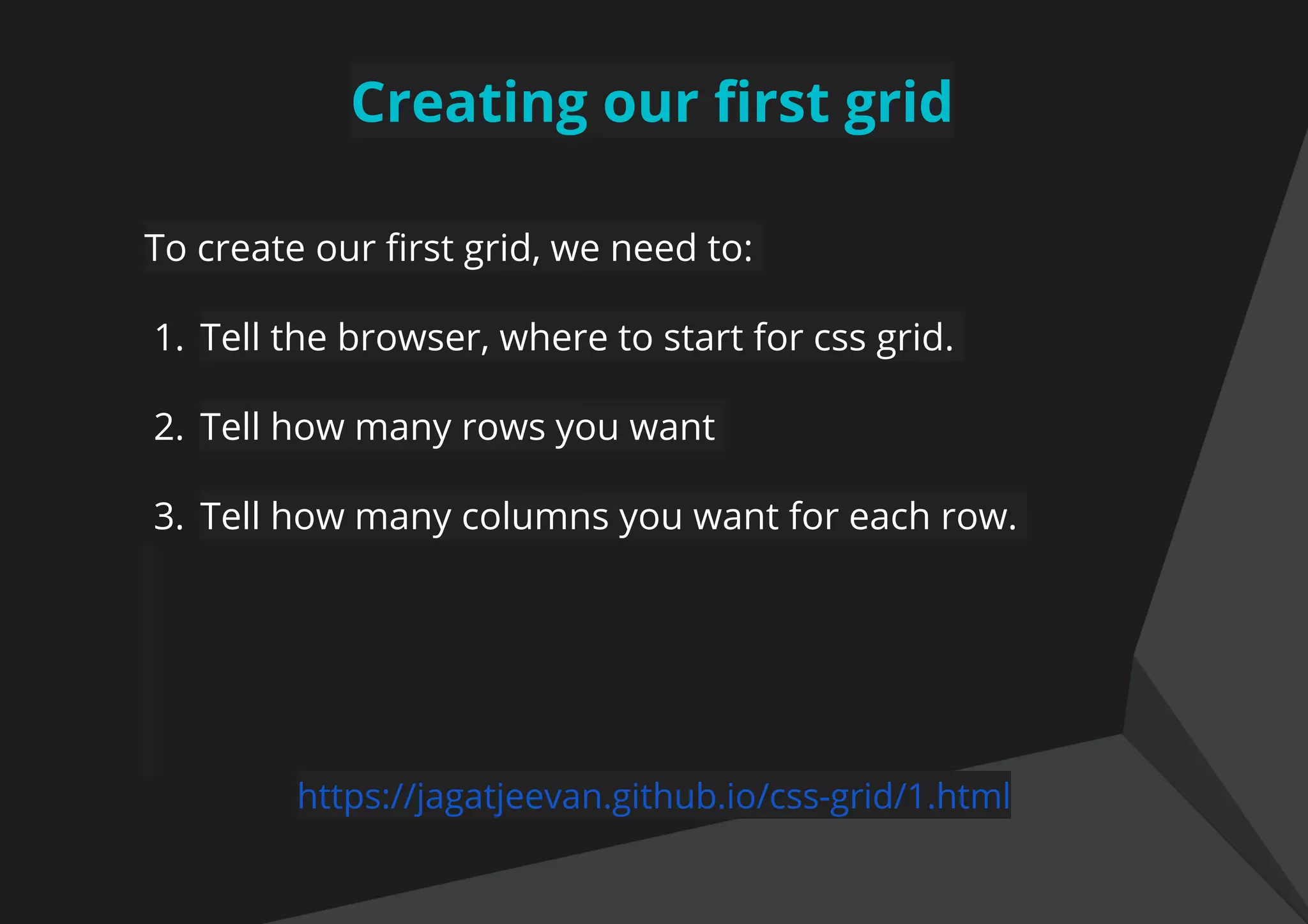Creating our first grid
To create our first grid, we need to:
1. Tell the browser, where to start for css grid.
2. Tell how many rows you want
3. Tell how many columns you want for each row.
https://jagatjeevan.github.io/css-grid/1.html
 