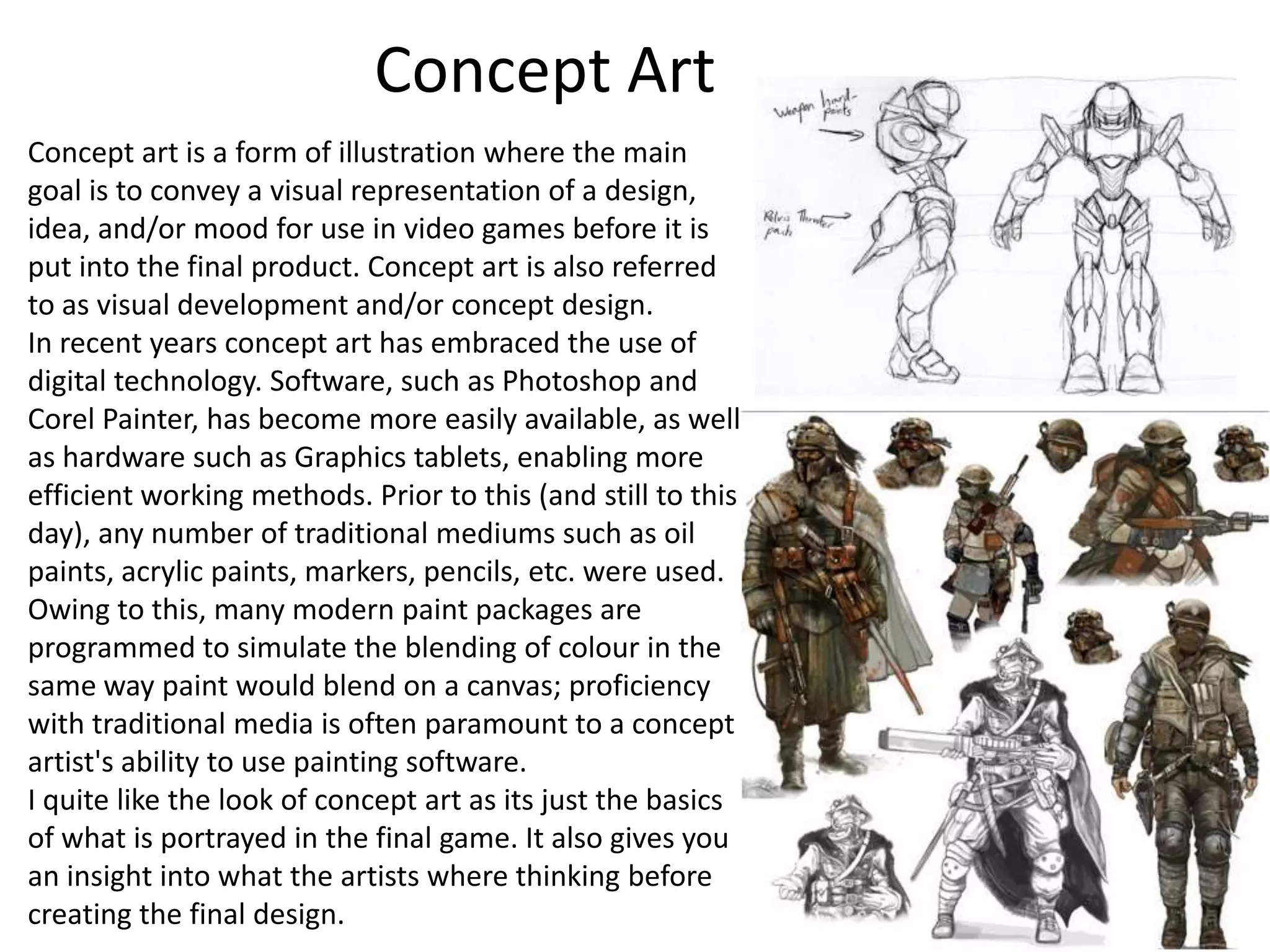Concept Art
Concept art is a form of illustration where the main
goal is to convey a visual representation of a design,
idea, and/or mood for use in video games before it is
put into the final product. Concept art is also referred
to as visual development and/or concept design.
In recent years concept art has embraced the use of
digital technology. Software, such as Photoshop and
Corel Painter, has become more easily available, as well
as hardware such as Graphics tablets, enabling more
efficient working methods. Prior to this (and still to this
day), any number of traditional mediums such as oil
paints, acrylic paints, markers, pencils, etc. were used.
Owing to this, many modern paint packages are
programmed to simulate the blending of colour in the
same way paint would blend on a canvas; proficiency
with traditional media is often paramount to a concept
artist's ability to use painting software.
I quite like the look of concept art as its just the basics
of what is portrayed in the final game. It also gives you
an insight into what the artists where thinking before
creating the final design.
 