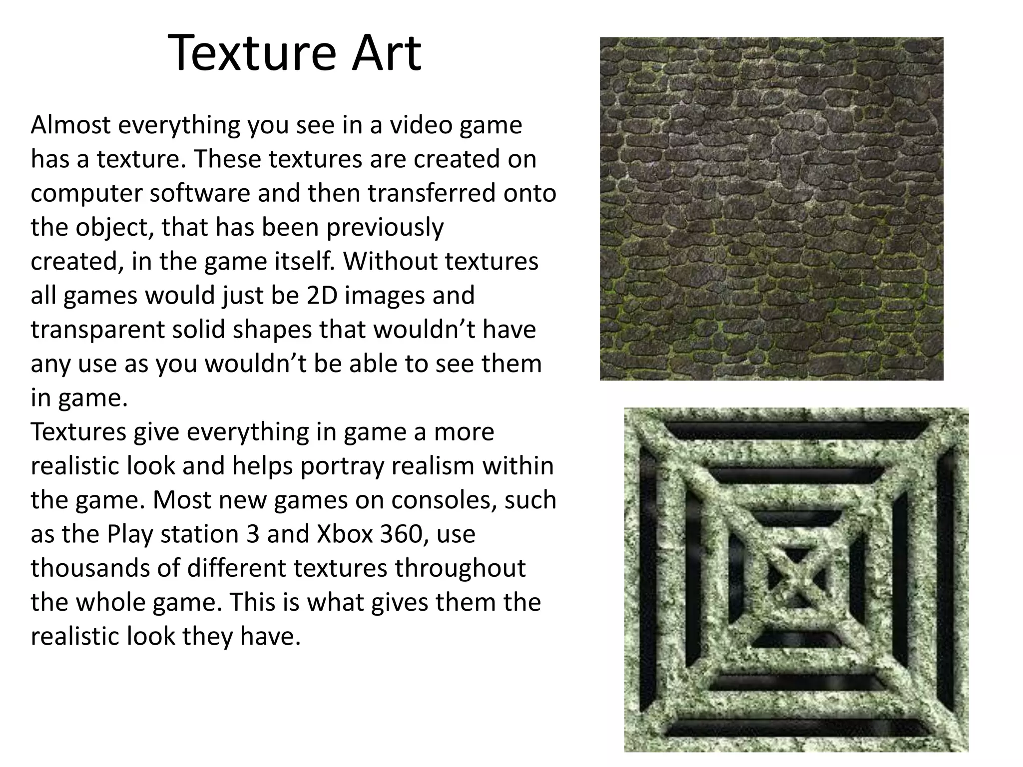 Texture Art
Almost everything you see in a video game
has a texture. These textures are created on
computer software and then transferred onto
the object, that has been previously
created, in the game itself. Without textures
all games would just be 2D images and
transparent solid shapes that wouldn’t have
any use as you wouldn’t be able to see them
in game.
Textures give everything in game a more
realistic look and helps portray realism within
the game. Most new games on consoles, such
as the Play station 3 and Xbox 360, use
thousands of different textures throughout
the whole game. This is what gives them the
realistic look they have.
 