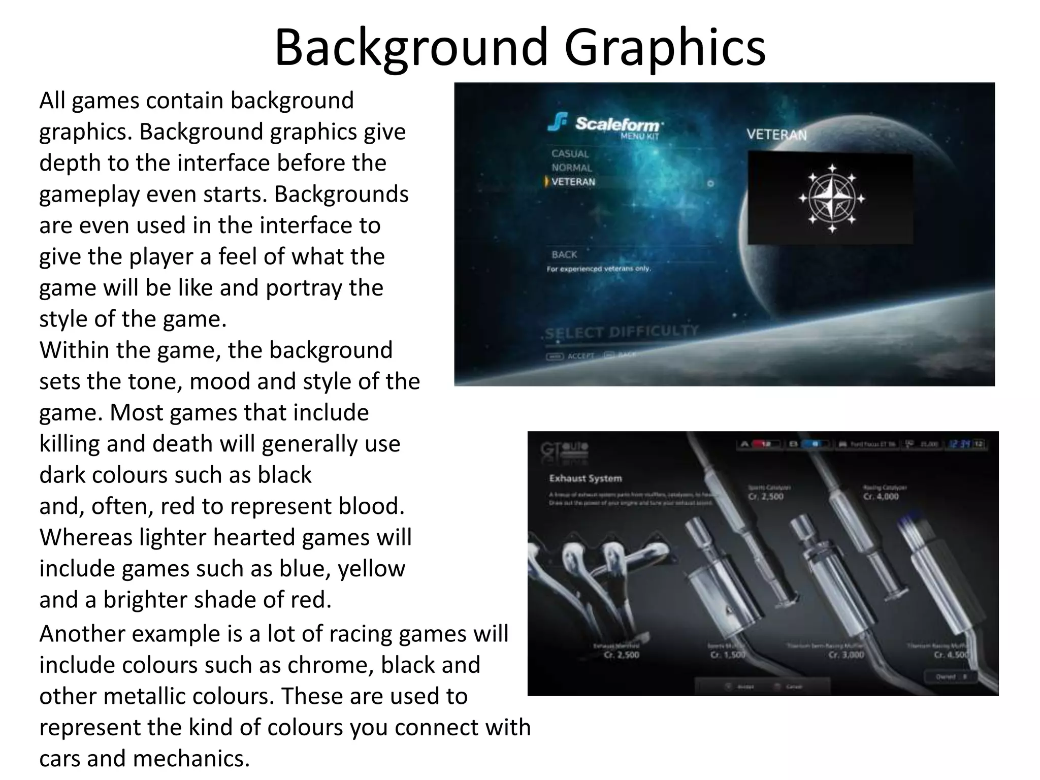 Background Graphics
All games contain background
graphics. Background graphics give
depth to the interface before the
gameplay even starts. Backgrounds
are even used in the interface to
give the player a feel of what the
game will be like and portray the
style of the game.
Within the game, the background
sets the tone, mood and style of the
game. Most games that include
killing and death will generally use
dark colours such as black
and, often, red to represent blood.
Whereas lighter hearted games will
include games such as blue, yellow
and a brighter shade of red.
Another example is a lot of racing games will
include colours such as chrome, black and
other metallic colours. These are used to
represent the kind of colours you connect with
cars and mechanics.
 