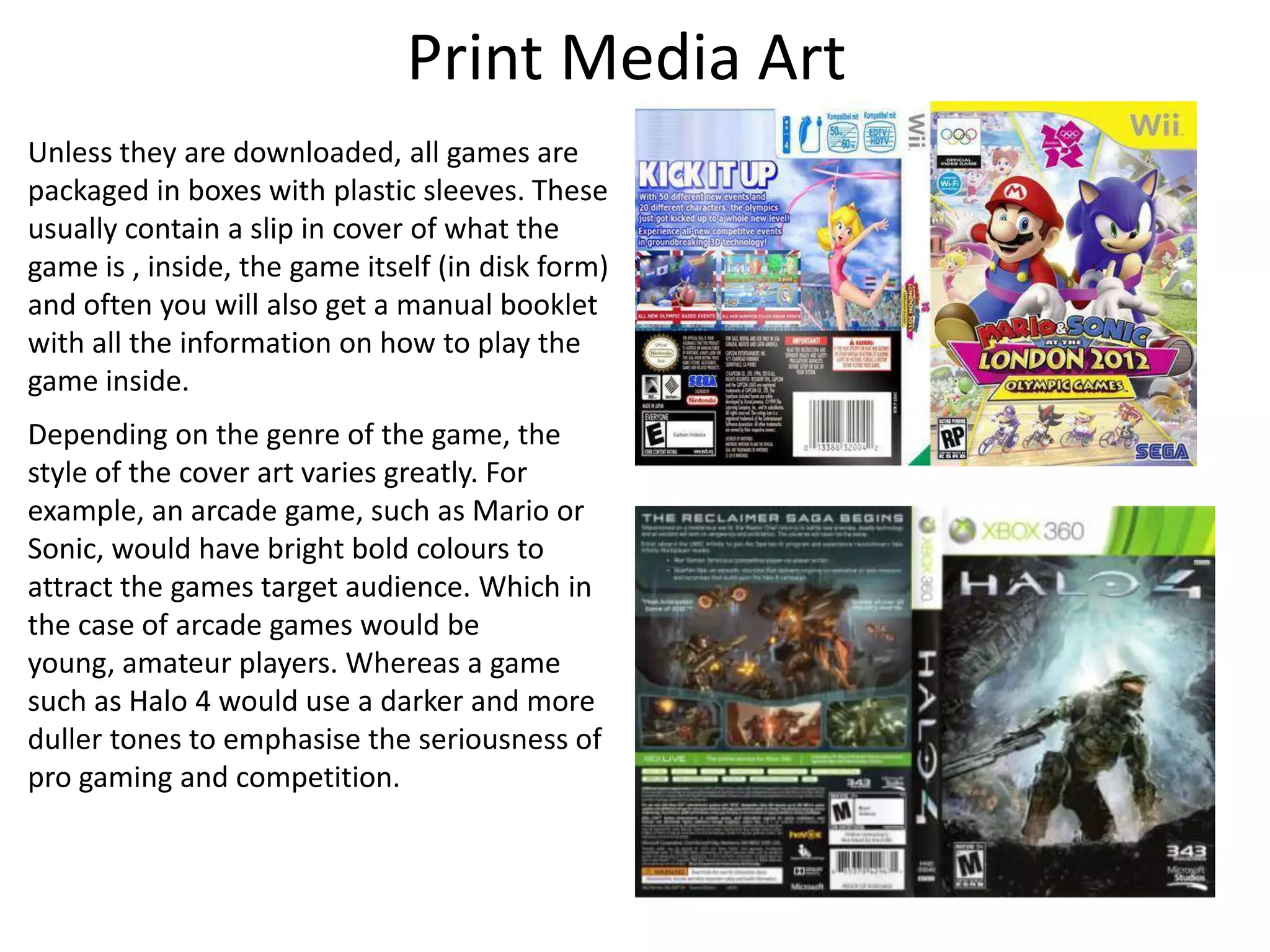 Print Media Art
Unless they are downloaded, all games are
packaged in boxes with plastic sleeves. These
usually contain a slip in cover of what the
game is , inside, the game itself (in disk form)
and often you will also get a manual booklet
with all the information on how to play the
game inside.
Depending on the genre of the game, the
style of the cover art varies greatly. For
example, an arcade game, such as Mario or
Sonic, would have bright bold colours to
attract the games target audience. Which in
the case of arcade games would be
young, amateur players. Whereas a game
such as Halo 4 would use a darker and more
duller tones to emphasise the seriousness of
pro gaming and competition.
 