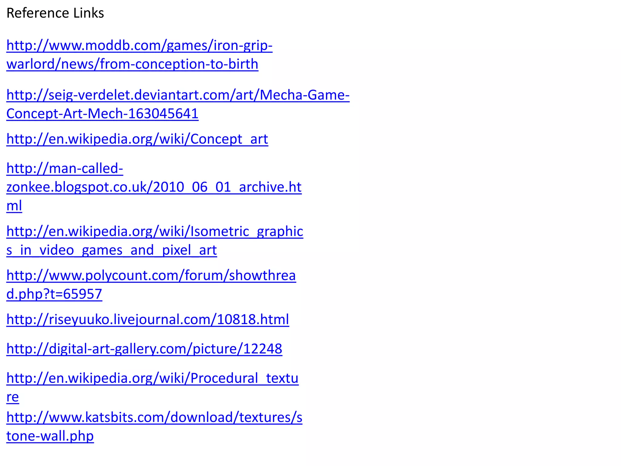 Reference Links

http://www.moddb.com/games/iron-grip-
warlord/news/from-conception-to-birth
http://seig-verdelet.deviantart.com/art/Mecha-Game-
Concept-Art-Mech-163045641
http://en.wikipedia.org/wiki/Concept_art
http://man-called-
zonkee.blogspot.co.uk/2010_06_01_archive.ht
ml
http://en.wikipedia.org/wiki/Isometric_graphic
s_in_video_games_and_pixel_art
http://www.polycount.com/forum/showthrea
d.php?t=65957
http://riseyuuko.livejournal.com/10818.html
http://digital-art-gallery.com/picture/12248
http://en.wikipedia.org/wiki/Procedural_textu
re
http://www.katsbits.com/download/textures/s
tone-wall.php
 