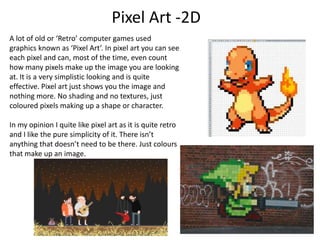 Pixel Art -2D
A lot of old or ‘Retro’ computer games used
graphics known as ‘Pixel Art’. In pixel art you can see
each pixel and can, most of the time, even count
how many pixels make up the image you are looking
at. It is a very simplistic looking and is quite
effective. Pixel art just shows you the image and
nothing more. No shading and no textures, just
coloured pixels making up a shape or character.

In my opinion I quite like pixel art as it is quite retro
and I like the pure simplicity of it. There isn’t
anything that doesn’t need to be there. Just colours
that make up an image.
 