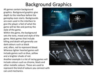 Background Graphics
All games contain background
graphics. Background graphics give
depth to the interface before the
gameplay even starts. Backgrounds
are even used in the interface to
give the player a feel of what the
game will be like and portray the
style of the game.
Within the game, the background
sets the tone, mood and style of the
game. Most games that include
killing and death will generally use
dark colours such as black
and, often, red to represent blood.
Whereas lighter hearted games will
include games such as blue, yellow
and a brighter shade of red.
Another example is a lot of racing games will
include colours such as chrome, black and
other metallic colours. These are used to
represent the kind of colours you connect with
cars and mechanics.
 