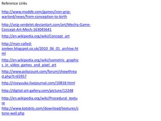 Reference Links

http://www.moddb.com/games/iron-grip-
warlord/news/from-conception-to-birth
http://seig-verdelet.deviantart.com/art/Mecha-Game-
Concept-Art-Mech-163045641
http://en.wikipedia.org/wiki/Concept_art
http://man-called-
zonkee.blogspot.co.uk/2010_06_01_archive.ht
ml
http://en.wikipedia.org/wiki/Isometric_graphic
s_in_video_games_and_pixel_art
http://www.polycount.com/forum/showthrea
d.php?t=65957
http://riseyuuko.livejournal.com/10818.html
http://digital-art-gallery.com/picture/12248
http://en.wikipedia.org/wiki/Procedural_textu
re
http://www.katsbits.com/download/textures/s
tone-wall.php
 