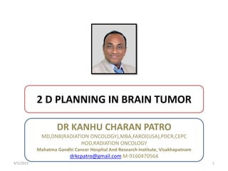 2 D PLANNING IN BRAIN TUMOR
DR KANHU CHARAN PATRO
4/5/2022 1
DR KANHU CHARAN PATRO
MD,DNB(RADIATION ONCOLOGY),MBA,FAROI(USA),PDCR,CEPC
HOD,RADIATION ONCOLOGY
Mahatma Gandhi Cancer Hospital And Research Institute, Visakhapatnam
drkcpatro@gmail.com M-9160470564
 