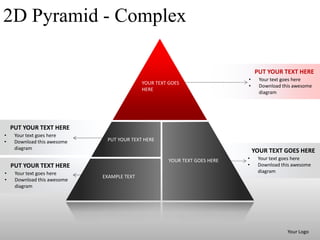 2D Pyramid - Complex

                                                                                PUT YOUR TEXT HERE
                                                                            •     Your text goes here
                                            YOUR TEXT GOES
                                                                            •     Download this awesome
                                            HERE
                                                                                  diagram




    PUT YOUR TEXT HERE
•    Your text goes here
•    Download this awesome    PUT YOUR TEXT HERE
     diagram
                                                                                YOUR TEXT GOES HERE
                                                      YOUR TEXT GOES HERE   •    Your text goes here
    PUT YOUR TEXT HERE                                                      •    Download this awesome
•    Your text goes here                                                         diagram
                             EXAMPLE TEXT
•    Download this awesome
     diagram




                                                                                             Your Logo
 